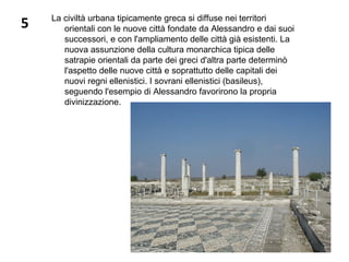 5 La civiltà urbana tipicamente greca si diffuse nei territori
orientali con le nuove città fondate da Alessandro e dai suoi
successori, e con l'ampliamento delle città già esistenti. La
nuova assunzione della cultura monarchica tipica delle
satrapie orientali da parte dei greci d'altra parte determinò
l'aspetto delle nuove città e soprattutto delle capitali dei
nuovi regni ellenistici. I sovrani ellenistici (basileus),
seguendo l'esempio di Alessandro favorirono la propria
divinizzazione.
 