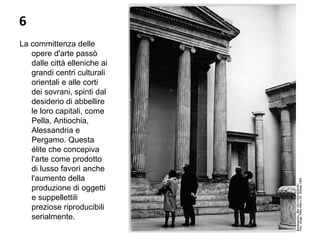 6
La committenza delle
opere d'arte passò
dalle città elleniche ai
grandi centri culturali
orientali e alle corti
dei sovrani, spinti dal
desiderio di abbellire
le loro capitali, come
Pella, Antiochia,
Alessandria e
Pergamo. Questa
élite che concepiva
l'arte come prodotto
di lusso favorì anche
l'aumento della
produzione di oggetti
e suppellettili
preziose riproducibili
serialmente.
 