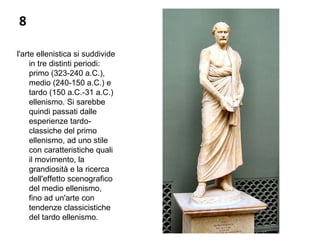8
l'arte ellenistica si suddivide
in tre distinti periodi:
primo (323-240 a.C.),
medio (240-150 a.C.) e
tardo (150 a.C.-31 a.C.)
ellenismo. Si sarebbe
quindi passati dalle
esperienze tardo-
classiche del primo
ellenismo, ad uno stile
con caratteristiche quali
il movimento, la
grandiosità e la ricerca
dell'effetto scenografico
del medio ellenismo,
fino ad un'arte con
tendenze classicistiche
del tardo ellenismo.
 