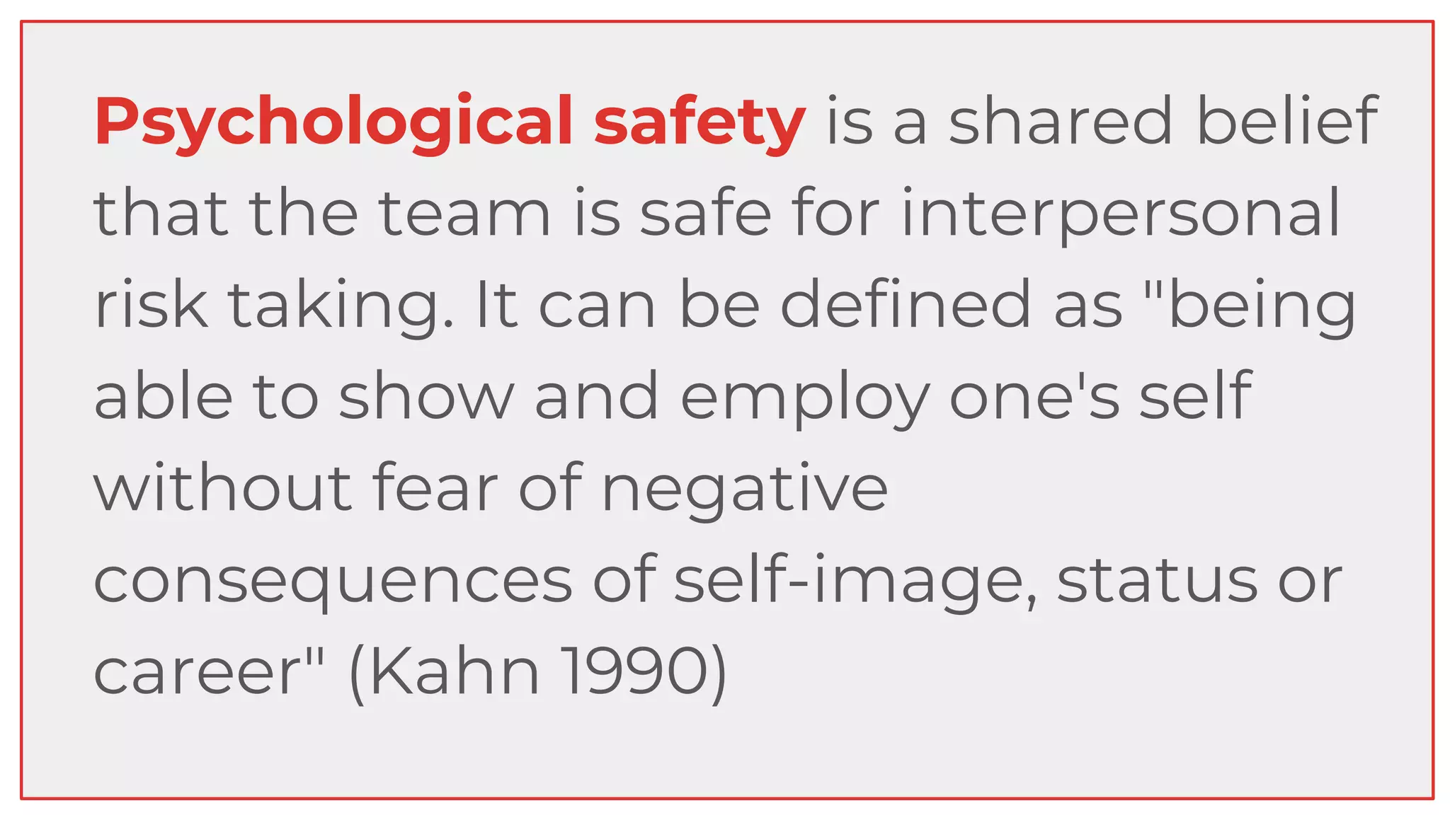 Psychological safety is a shared belief
that the team is safe for interpersonal
risk taking. It can be defined as "being
able to show and employ one's self
without fear of negative
consequences of self-image, status or
career" (Kahn 1990)
 