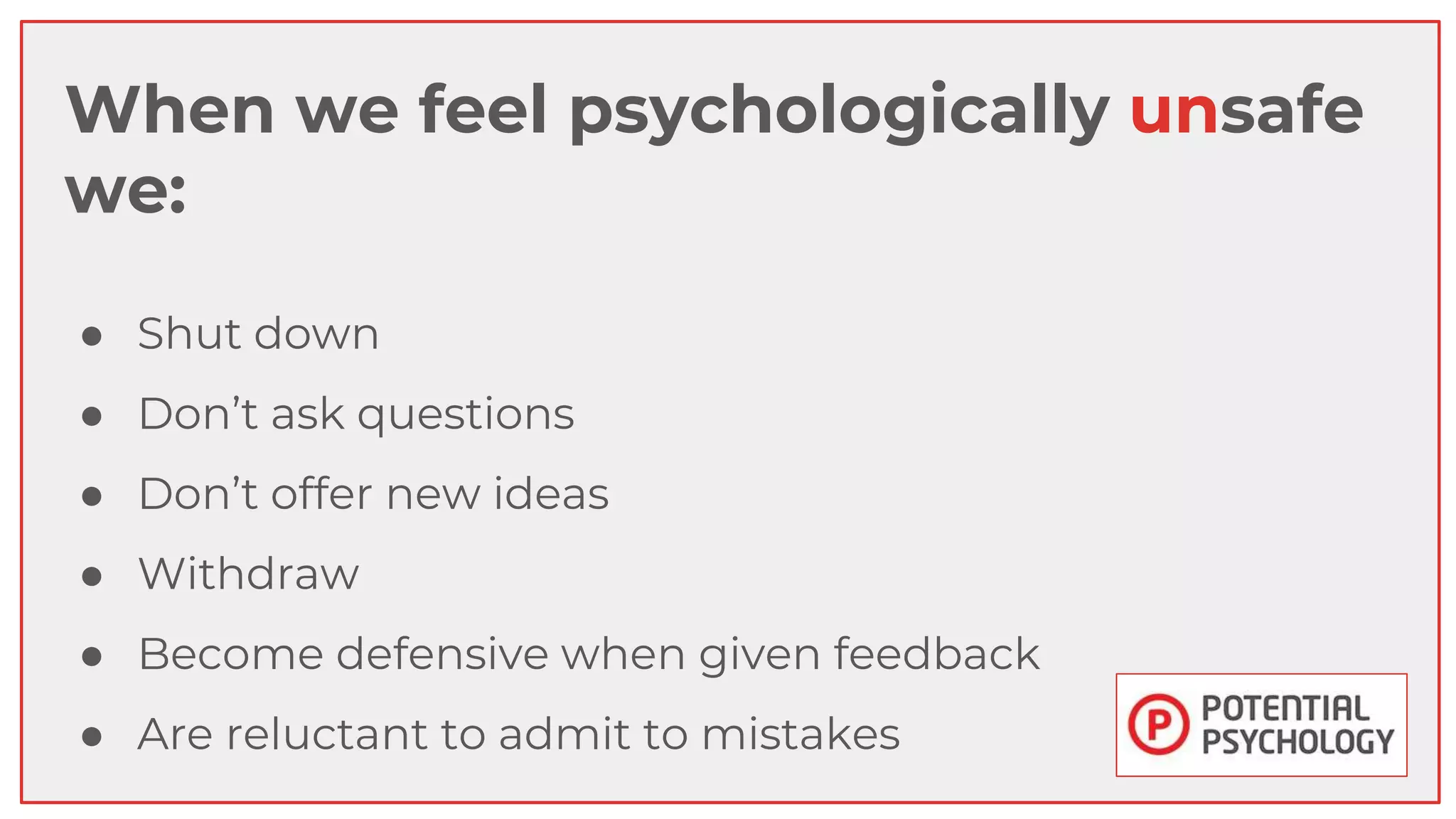 When we feel psychologically unsafe
we:
● Shut down
● Don’t ask questions
● Don’t offer new ideas
● Withdraw
● Become defensive when given feedback
● Are reluctant to admit to mistakes
 