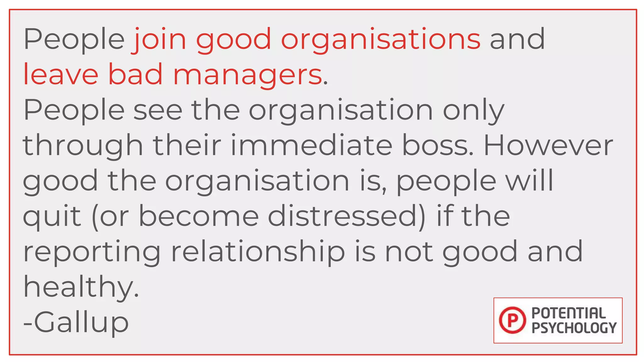 People join good organisations and
leave bad managers.
People see the organisation only
through their immediate boss. However
good the organisation is, people will
quit (or become distressed) if the
reporting relationship is not good and
healthy.
-Gallup
 