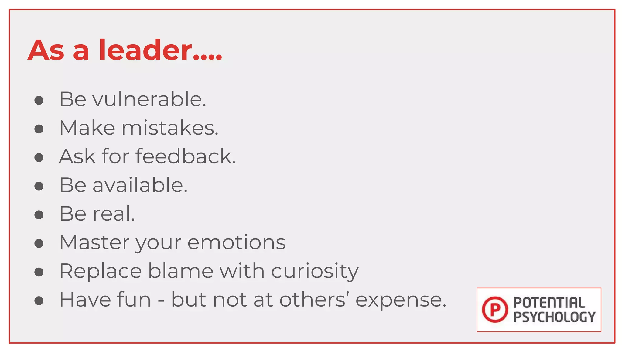 As a leader….
● Be vulnerable.
● Make mistakes.
● Ask for feedback.
● Be available.
● Be real.
● Master your emotions
● Replace blame with curiosity
● Have fun - but not at others’ expense.
 