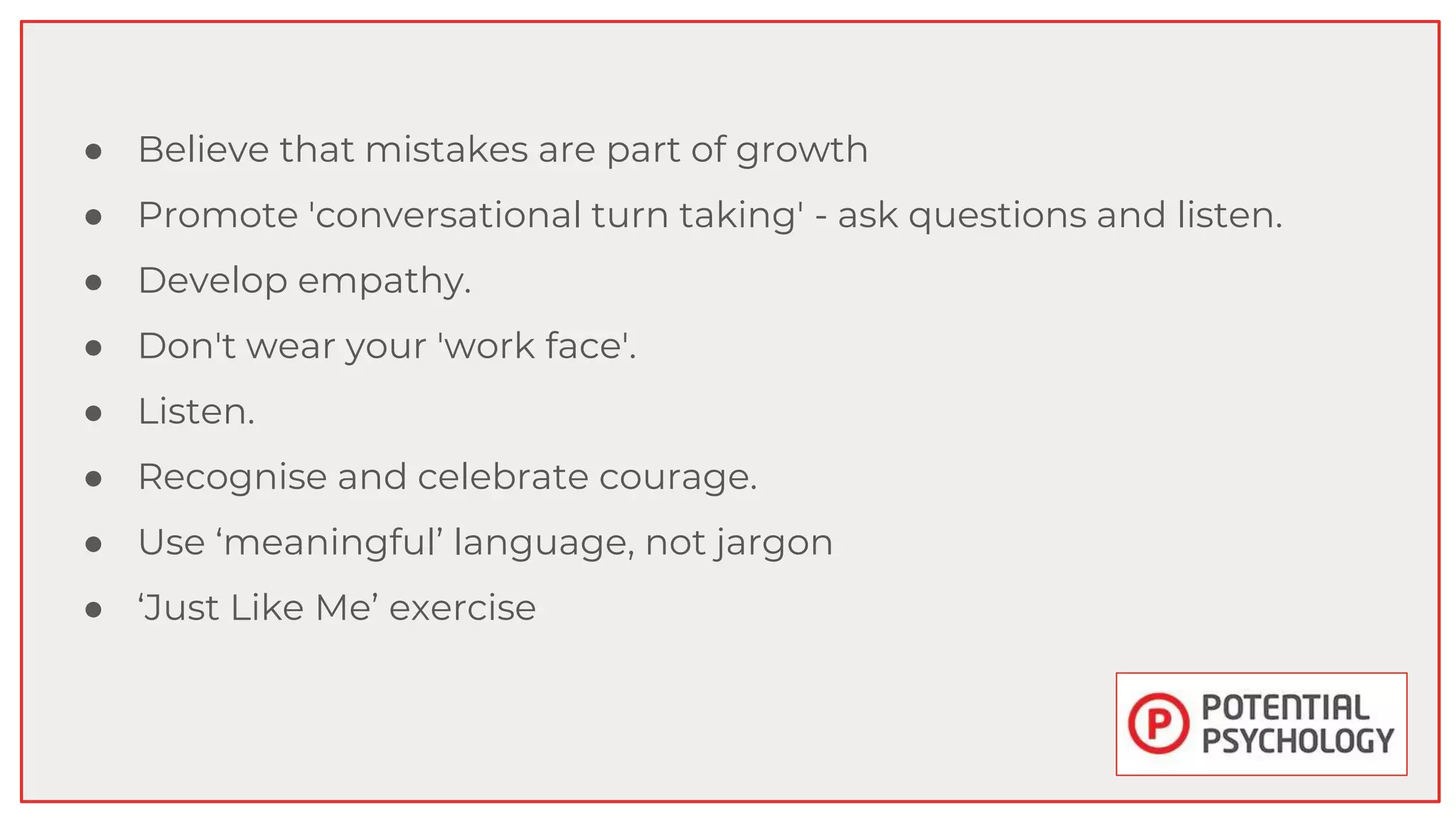 ● Believe that mistakes are part of growth
● Promote 'conversational turn taking' - ask questions and listen.
● Develop empathy.
● Don't wear your 'work face'.
● Listen.
● Recognise and celebrate courage.
● Use ‘meaningful’ language, not jargon
● ‘Just Like Me’ exercise
 
