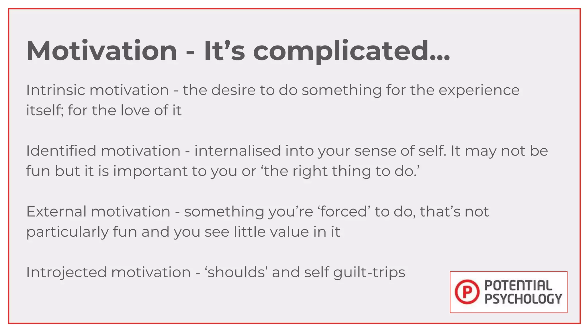 Motivation - It’s complicated...
Intrinsic motivation - the desire to do something for the experience
itself; for the love of it
Identified motivation - internalised into your sense of self. It may not be
fun but it is important to you or ‘the right thing to do.’
External motivation - something you’re ‘forced’ to do, that’s not
particularly fun and you see little value in it
Introjected motivation - ‘shoulds’ and self guilt-trips
 