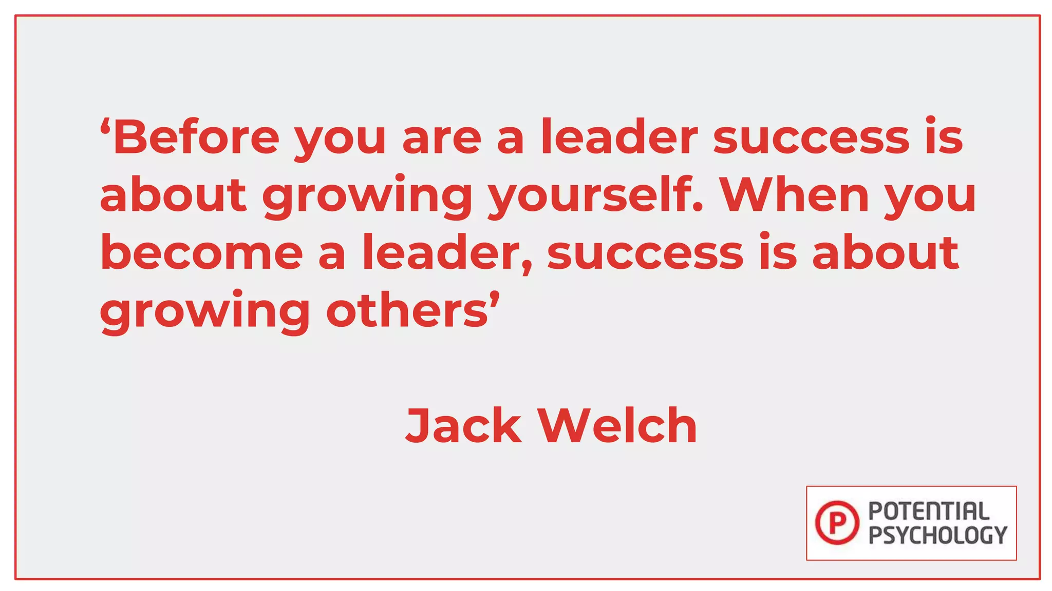 ‘Before you are a leader success is
about growing yourself. When you
become a leader, success is about
growing others’
Jack Welch
 