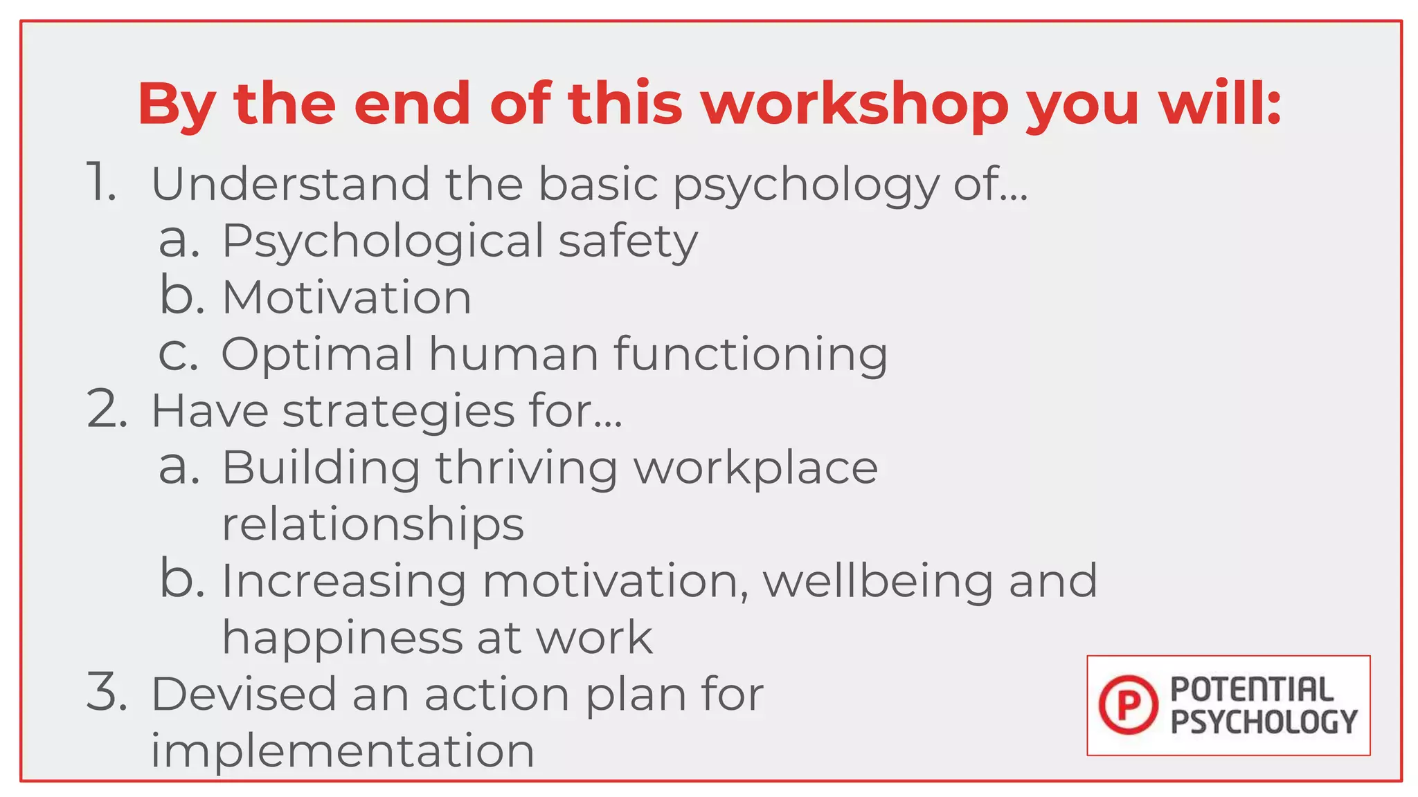 By the end of this workshop you will:
1. Understand the basic psychology of…
a. Psychological safety
b. Motivation
c. Optimal human functioning
2. Have strategies for…
a. Building thriving workplace
relationships
b. Increasing motivation, wellbeing and
happiness at work
3. Devised an action plan for
implementation
 