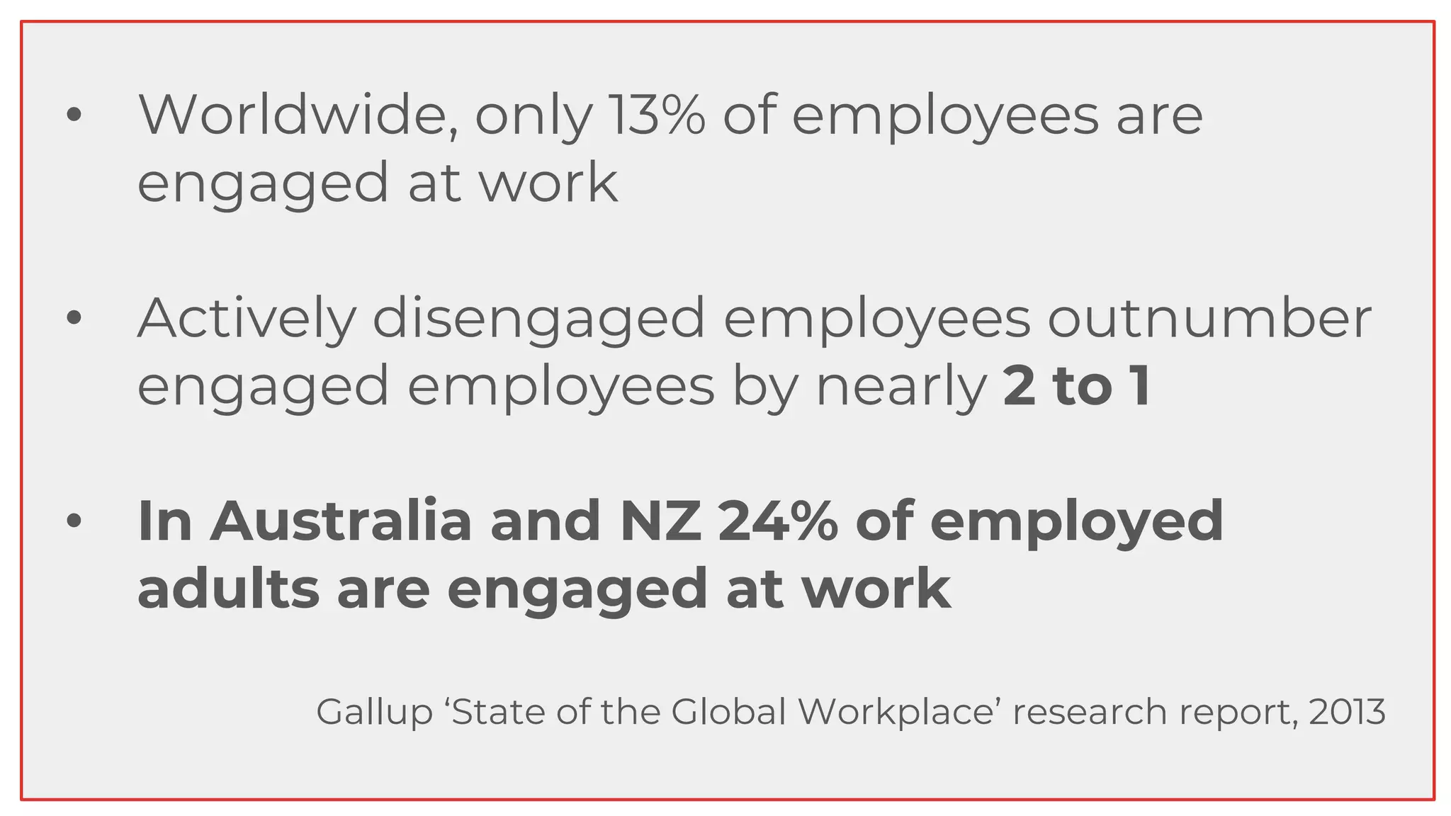 • Worldwide, only 13% of employees are
engaged at work
• Actively disengaged employees outnumber
engaged employees by nearly 2 to 1
• In Australia and NZ 24% of employed
adults are engaged at work
Gallup ‘State of the Global Workplace’ research report, 2013
 