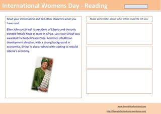 International Womens Day - Reading
 Read your information and tell other students what you          Make some notes about what other students tell you:
 have read:

 Ellen Johnson Sirleaf is president of Liberia and the only
 elected female head of state in Africa. Last year Sirleaf was
 awarded the Nobel Peace Prize. A former UN African
 development director, with a strong background in
 economics, Sirleaf is also credited with starting to rebuild
 Liberia’s economy.




                                                                                          www.theenglishschoolcomo.com

                                                                               http://theenglishschoolcomo.wordpress.com/
 