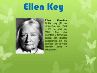 Ellen Key
    Ellen       Karolina
    Sofia Key (11 de
    diciembre de 1849
    – 25 de abril de
    1926)     fue    una
    escritora y feminista
    sueca con mucha
    experiencia en los
    campos de la vida
    familiar, ética y
    educación.
 