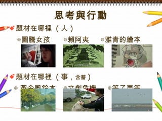 思考與行動 題材在哪裡  ( 人 ) 　◎ 圖騰女孩 　  ◎賴阿夷　  ◎雅青的繪本 題材在哪裡  ( 事， 含蓄 ) ◎ 黃金風鈴木 　◎文創危機　  ◎等了再等 