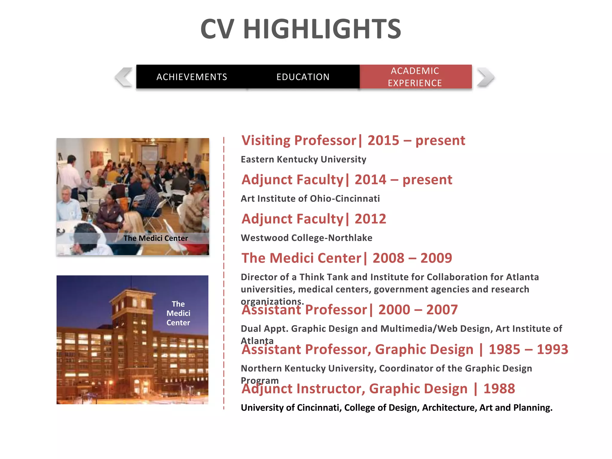 The Medici Center| 2008 – 2009
Director of a Think Tank and Institute for Collaboration for Atlanta
universities, medical centers, government agencies and research
organizations.
Assistant Professor| 2000 – 2007
Dual Appt. Graphic Design and Multimedia/Web Design, Art Institute of
Atlanta
Assistant Professor, Graphic Design | 1985 – 1993
Northern Kentucky University, Coordinator of the Graphic Design
Program
Adjunct Instructor, Graphic Design | 1988
University of Cincinnati, College of Design, Architecture, Art and Planning.
The Medici Center
The
Medici
Center
CV HIGHLIGHTS
ACADEMIC
EXPERIENCE
ACHIEVEMENTS EDUCATION
Adjunct Faculty| 2012
Westwood College-Northlake
Adjunct Faculty| 2014 – present
Art Institute of Ohio-Cincinnati
Visiting Professor| 2015 – present
Eastern Kentucky University
 