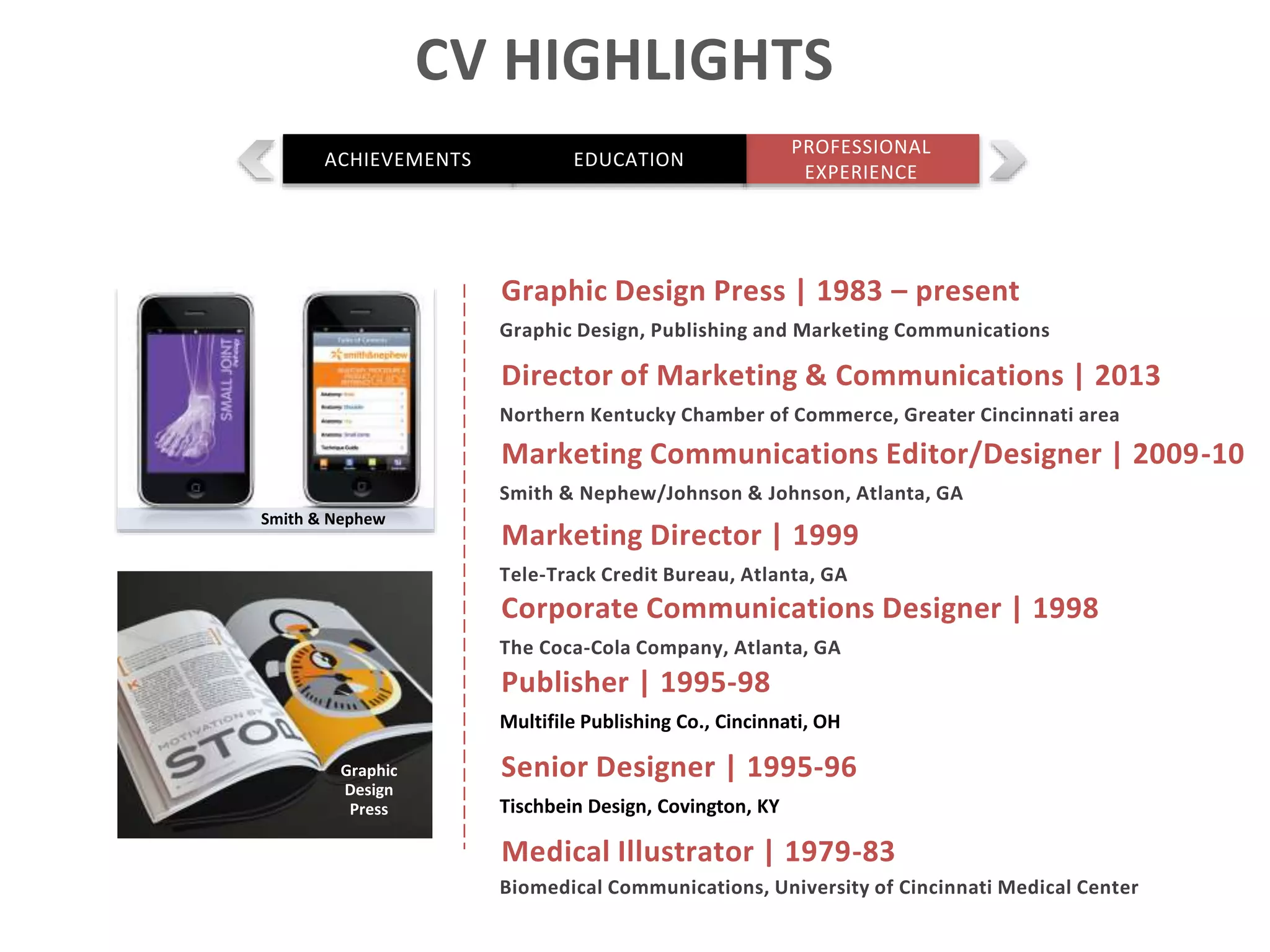 Marketing Director | 1999
Tele-Track Credit Bureau, Atlanta, GA
Medical Illustrator | 1979-83
Biomedical Communications, University of Cincinnati Medical Center
Corporate Communications Designer | 1998
The Coca-Cola Company, Atlanta, GA
Publisher | 1995-98
Multifile Publishing Co., Cincinnati, OH
Smith & Nephew
Graphic
Design
Press
CV HIGHLIGHTS
PROFESSIONAL
EXPERIENCE
ACHIEVEMENTS EDUCATION
Marketing Communications Editor/Designer | 2009-10
Smith & Nephew/Johnson & Johnson, Atlanta, GA
Graphic Design Press | 1983 – present
Graphic Design, Publishing and Marketing Communications
Director of Marketing & Communications | 2013
Northern Kentucky Chamber of Commerce, Greater Cincinnati area
Senior Designer | 1995-96
Tischbein Design, Covington, KY
 