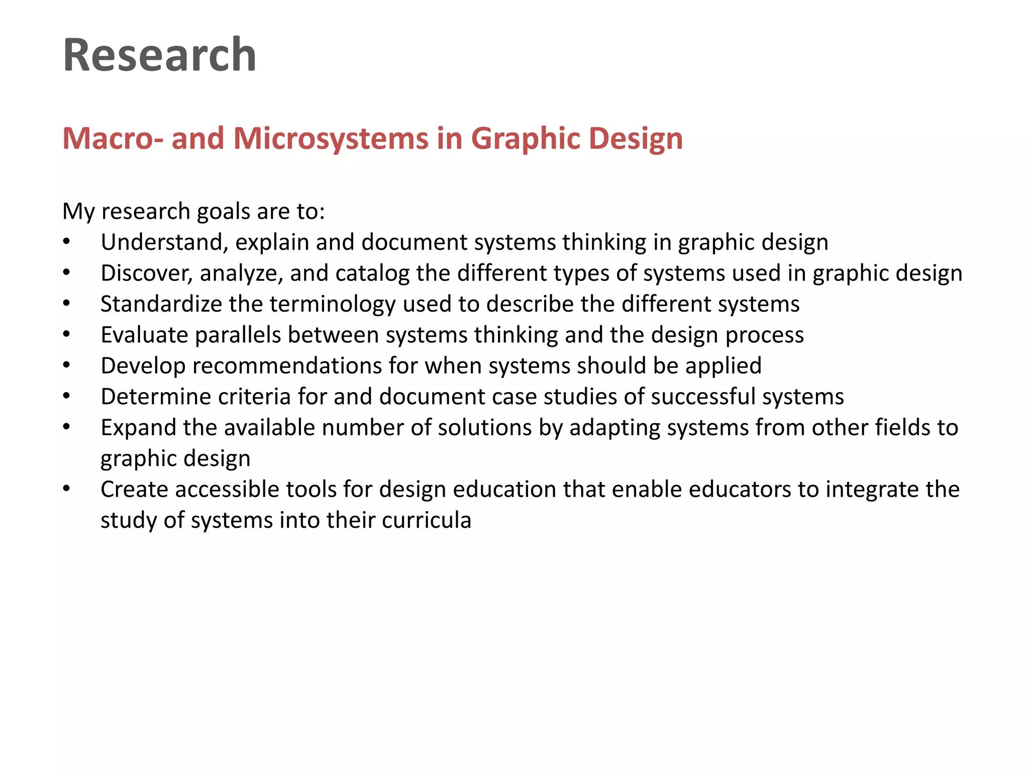 Research
Macro- and Microsystems in Graphic Design
My research goals are to:
• Understand, explain and document systems thinking in graphic design
• Discover, analyze, and catalog the different types of systems used in graphic design
• Standardize the terminology used to describe the different systems
• Evaluate parallels between systems thinking and the design process
• Develop recommendations for when systems should be applied
• Determine criteria for and document case studies of successful systems
• Expand the available number of solutions by adapting systems from other fields to
graphic design
• Create accessible tools for design education that enable educators to integrate the
study of systems into their curricula
 