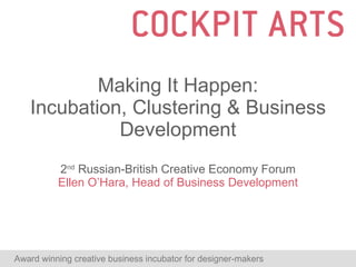 Making It Happen: Incubation, Clustering & Business Development 2 nd  Russian-British Creative Economy Forum Ellen O’Hara, Head of Business Development Award winning creative business incubator for designer-makers  