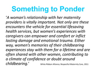 Something to Ponder
‘A woman’s relationship with her maternity
providers is vitally important. Not only are these
encounters the vehicle for essential lifesaving
health services, but women’s experiences with
caregivers can empower and comfort or inflict
lasting damage and emotional trauma. Either
way, women’s memories of their childbearing
experiences stay with them for a lifetime and are
often shared with other women, contributing to
a climate of confidence or doubt around
childbearing.’ White Ribbon Alliance, Respectful Maternity Care, 2011
 