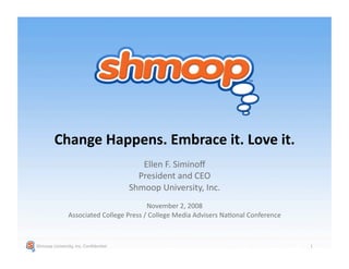 Change Happens. Embrace it. Love it. 
                                          Ellen F. Siminoﬀ 
                                         President and CEO 
                                       Shmoop University, Inc. 
                                         November 2, 2008 
               Associated College Press / College Media Advisers NaFonal Conference 



Shmoop University, Inc. ConﬁdenFal                                                     1 
 