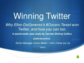 Winning Twitter
Why Ellen DeGeneres’s #Oscars Tweet won
Twitter, and how you can too.
A social media case study by Carmen Shirkey Collins
@cshirkeycollins

Senior Manager, Social Media – Citrix (Views are my
own)

S

 