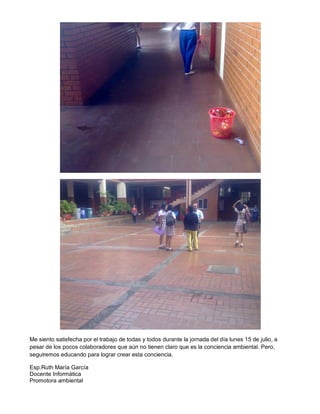 Me siento satisfecha por el trabajo de todas y todos durante la jornada del día lunes 15 de julio, a
pesar de los pocos colaboradores que aún no tienen claro que es la conciencia ambiental. Pero,
seguiremos educando para lograr crear esta conciencia.
Esp.Ruth María García
Docente Informática
Promotora ambiental