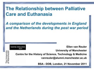The Relationship between Palliative
Care and Euthanasia
A comparison of the developments in England
and the Netherlands during the post war period




                                               Ellen van Reuler
                                      University of Manchester
     Centre for the History of Science, Technology & Medicine
                          vanreuler@alumni.manchester.ac.uk

                       BSA - DDB, London, 21 November 2011
 