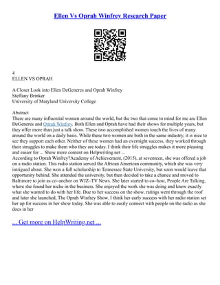Ellen Vs Oprah Winfrey Research Paper
4
ELLEN VS OPRAH
A Closer Look into Ellen DeGeneres and Oprah Winfrey
Steffany Brinker
University of Maryland University College
Abstract
There are many influential women around the world, but the two that come to mind for me are Ellen
DeGeneres and Oprah Winfrey. Both Ellen and Oprah have had their shows for multiple years, but
they offer more than just a talk show. These two accomplished women touch the lives of many
around the world on a daily basis. While these two women are both in the same industry, it is nice to
see they support each other. Neither of these women had an overnight success, they worked through
their struggles to make them who they are today. I think their life struggles makes it more pleasing
and easier for ... Show more content on Helpwriting.net ...
According to Oprah Winfrey?Academy of Achievement, (2015), at seventeen, she was offered a job
on a radio station. This radio station served the African American community, which she was very
intrigued about. She won a full scholarship to Tennessee State University, but soon would leave that
opportunity behind. She attended the university, but then decided to take a chance and moved to
Baltimore to join as co–anchor on WJZ–TV News. She later started to co–host, People Are Talking,
where she found her niche in the business. She enjoyed the work she was doing and knew exactly
what she wanted to do with her life. Due to her success on the show, ratings went through the roof
and later she launched, The Oprah Winfrey Show. I think her early success with her radio station set
her up for success in her show today. She was able to easily connect with people on the radio as she
does in her
... Get more on HelpWriting.net ...
 