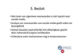 5. 
Besluit 
• Niet 
lezen 
van 
algemene 
voorwaarden 
is 
niet 
typisch 
voor 
sociale 
media 
• Analyse 
van 
voorwaarden 
van 
sociale 
media 
geeg 
reden 
tot 
bezorgdheid 
• Aantal 
clausules 
waarschijnlijk 
niet 
afdwingbaar 
geacht 
door 
naUonale/Europese 
rechtbanken 
• CollecUeve 
acUe 
mechanismen 
nog 
in 
kinderschoenen 
 
