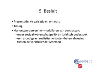 5. 
Besluit 
• PresentaUe, 
visualisaUe 
en 
ontwerp 
• Timing 
• Her-­‐ontwerpen 
en 
her-­‐modelleren 
van 
contracten: 
• meer 
sociaal 
wetenschappelijk 
en 
juridisch 
onderzoek 
• een 
grondige 
en 
realisUsche 
kosten-­‐baten 
afweging 
tussen 
de 
verschillende 
systemen 
 
