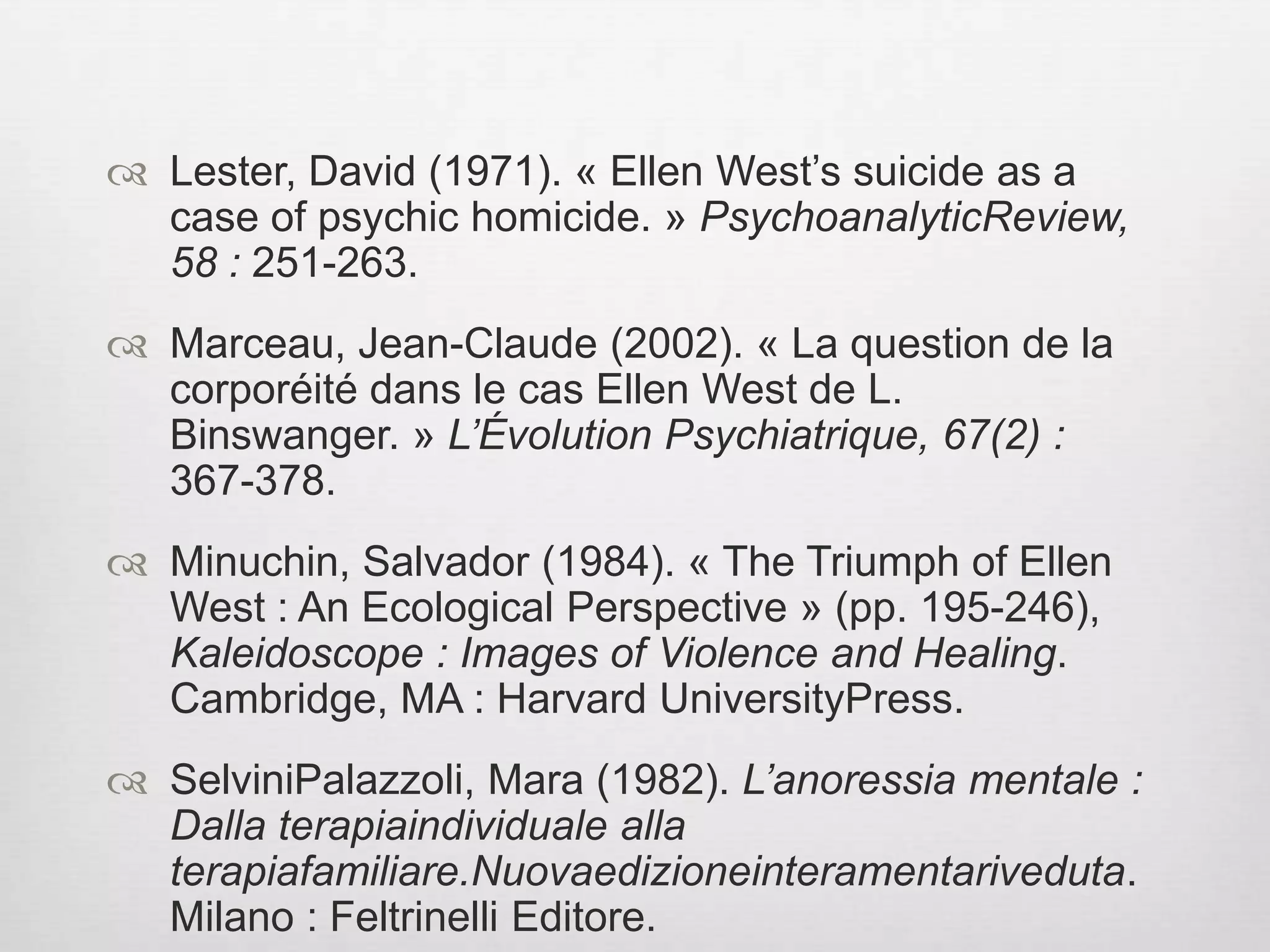 BibliographyAgamben, Giorgio (2008). Signaturarerum. Sur la méthode (trad. de Joël Gayraud). Paris : Vrin. Akavia, Naamah (2008). « Writing “The Case of Ellen West” : ClinicalKnowledge and HistoricalRepresentation. » Science in Context, 21 : 119-144.  Basaglia, Franco (1965). « Corps, regard et silence. L’énigme de la subjectivité en psychiatrie. » L’Évolution Psychiatrique, 1 : 11-26.Berlinck, ManoelTosta & Magtaz, Ana Cecília (2008). « Reflexões sobre O caso de Ellen West : estudoanthropológico, de Binswanger. » RevistaLatinoamericana de PsicopatologiaFundamental, 11(2) : 232-238.