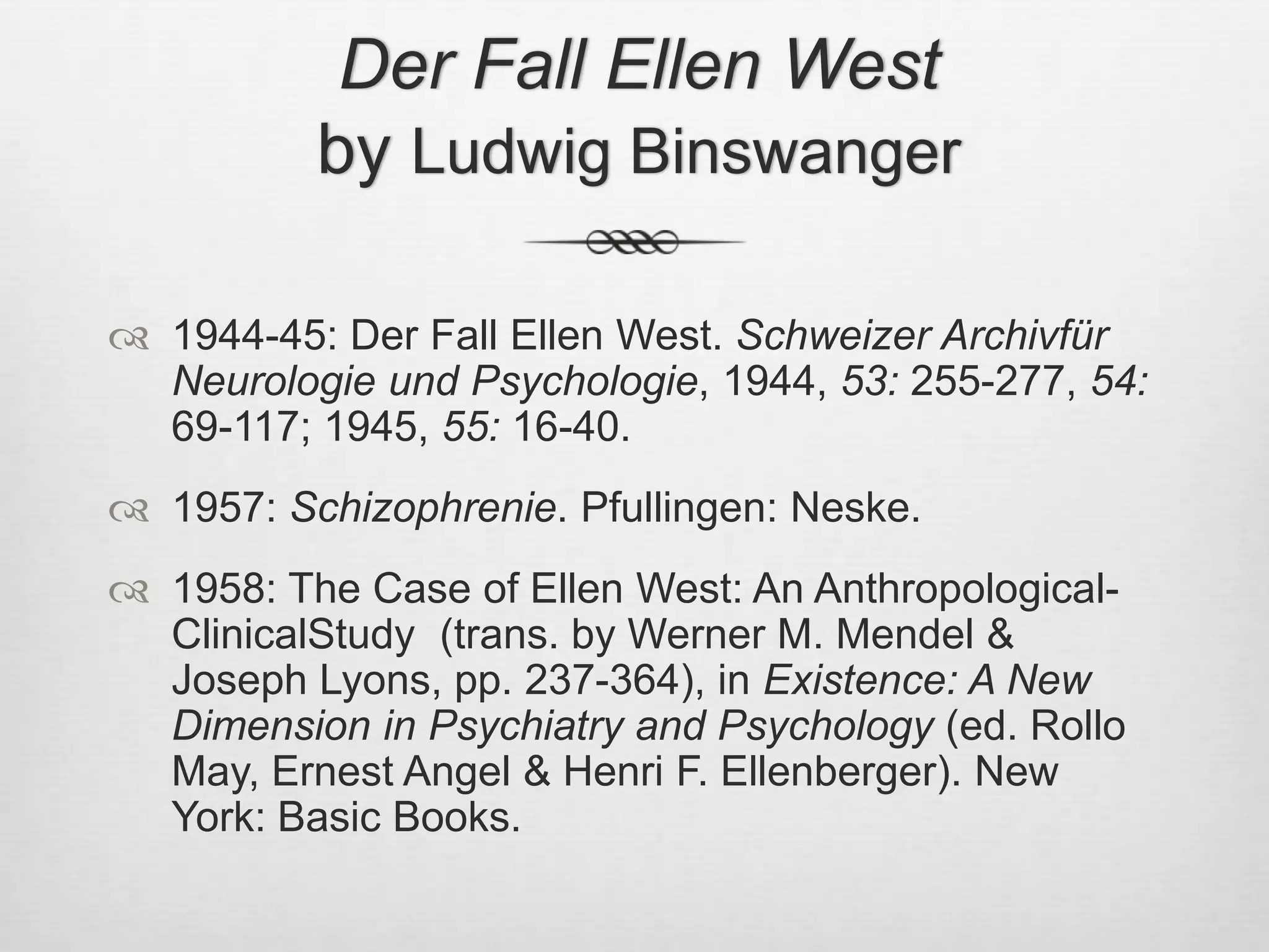 Der Fall Ellen Westby Ludwig Binswanger1944-45: Der Fall Ellen West. Schweizer Archivfür Neurologie und Psychologie, 1944, 53: 255-277, 54: 69-117; 1945, 55: 16-40.1957: Schizophrenie. Pfullingen: Neske.1958: The Case of Ellen West: An Anthropological-ClinicalStudy  (trans. by Werner M. Mendel & Joseph Lyons, pp. 237-364), in Existence: A New Dimension in Psychiatry and Psychology (ed. Rollo May, Ernest Angel & Henri F. Ellenberger). New York: Basic Books.