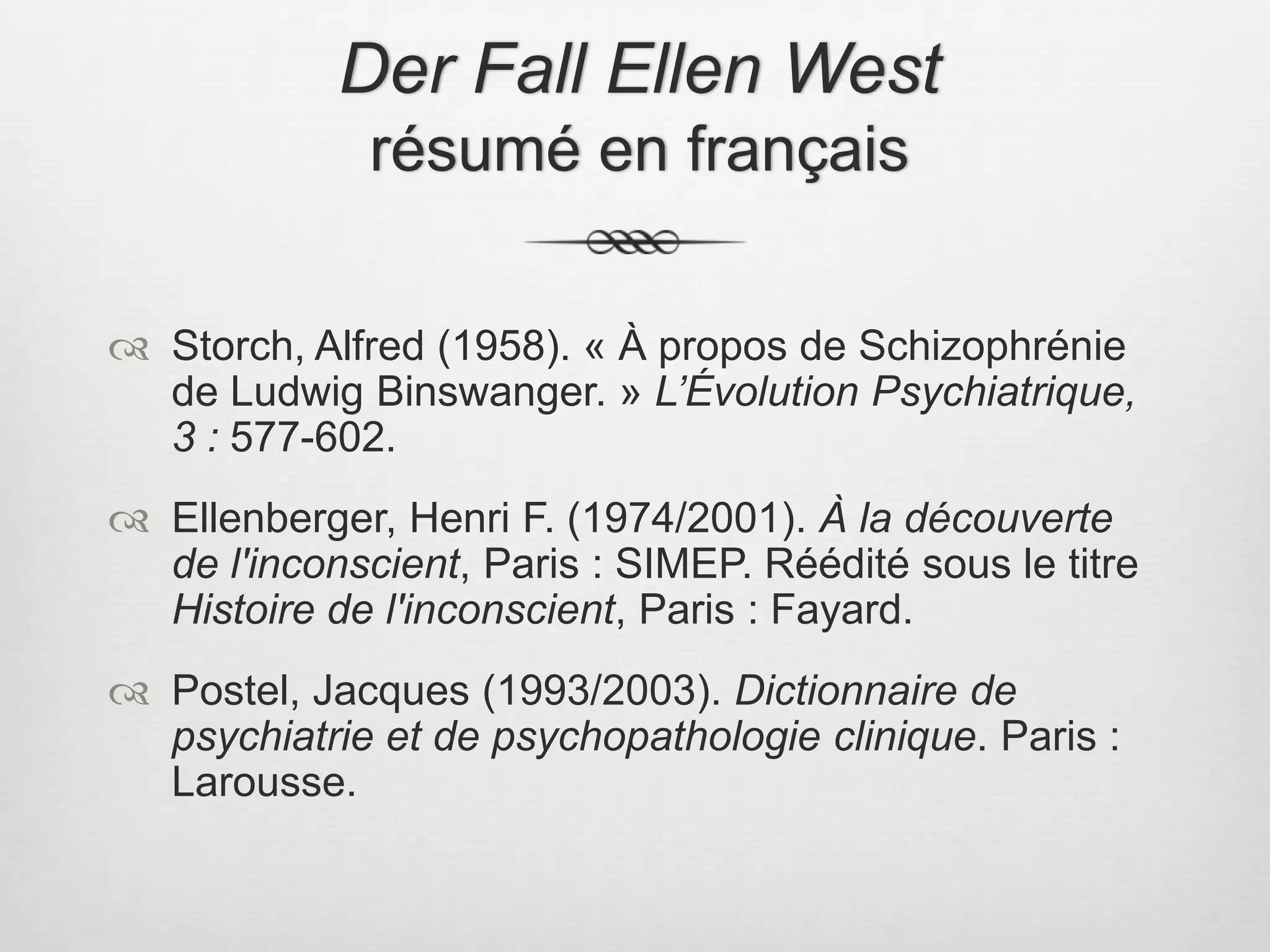 Der Fall Ellen West résumé en françaisStorch, Alfred (1958). « À propos de Schizophrénie de Ludwig Binswanger. » L’Évolution Psychiatrique, 3 : 577-602.Ellenberger, Henri F. (1974/2001). À la découverte de l'inconscient, Paris : SIMEP. Réédité sous le titre Histoire de l'inconscient, Paris : Fayard.Postel, Jacques (1993/2003). Dictionnaire de psychiatrie et de psychopathologie clinique. Paris : Larousse. 