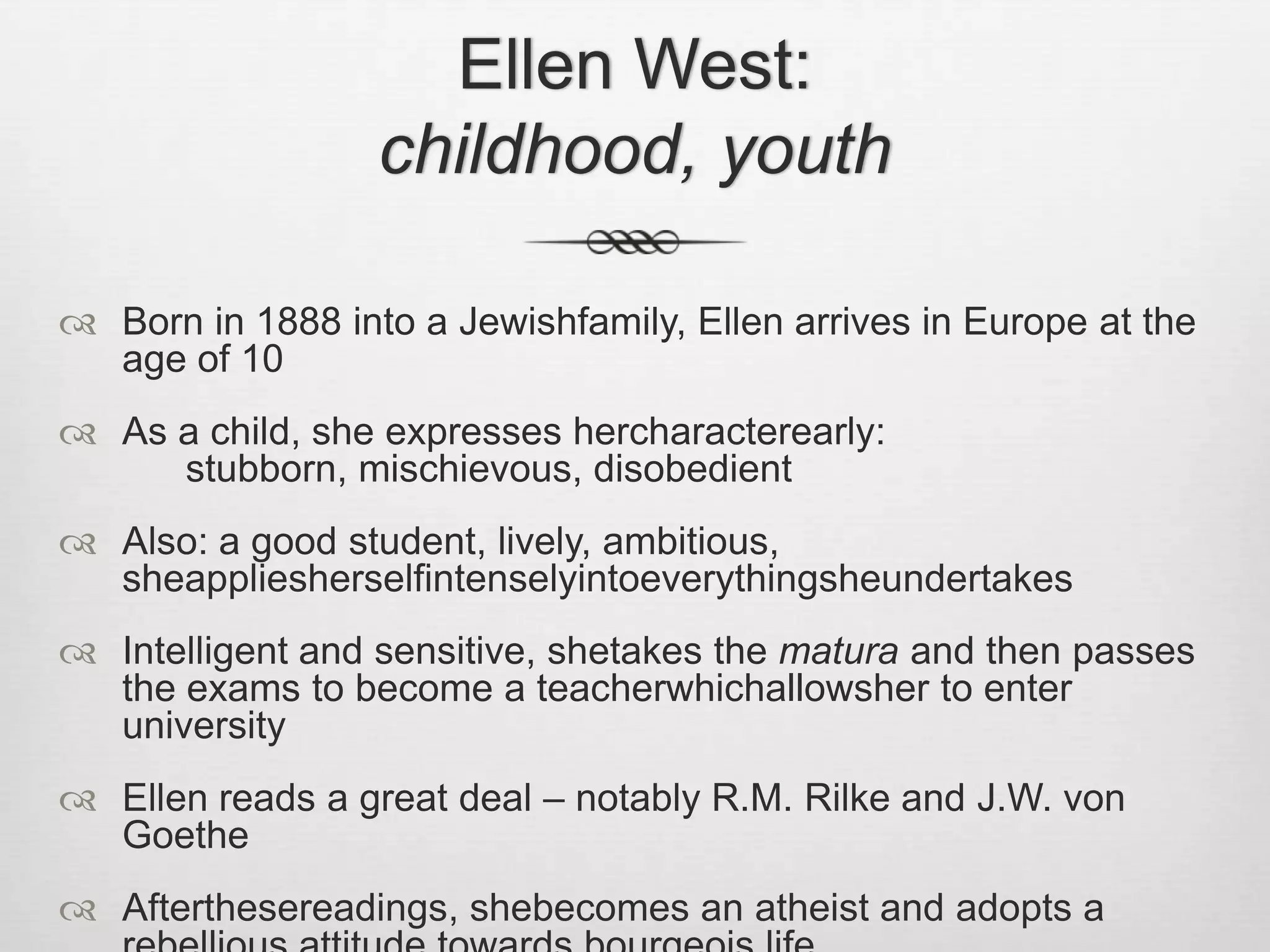 Ellen West: childhood, youthBorn in 1888 into a Jewishfamily, Ellen arrives in Europe at the age of 10As a child, she expresses hercharacterearly: 			stubborn, mischievous, disobedientAlso: a good student, lively, ambitious, sheappliesherselfintenselyintoeverythingsheundertakesIntelligent and sensitive, shetakes the matura and then passes the exams to become a teacherwhichallowsher to enter universityEllen reads a great deal – notably R.M. Rilke and J.W. von GoetheAfterthesereadings, shebecomes an atheist and adopts a rebellious attitude towards bourgeois life