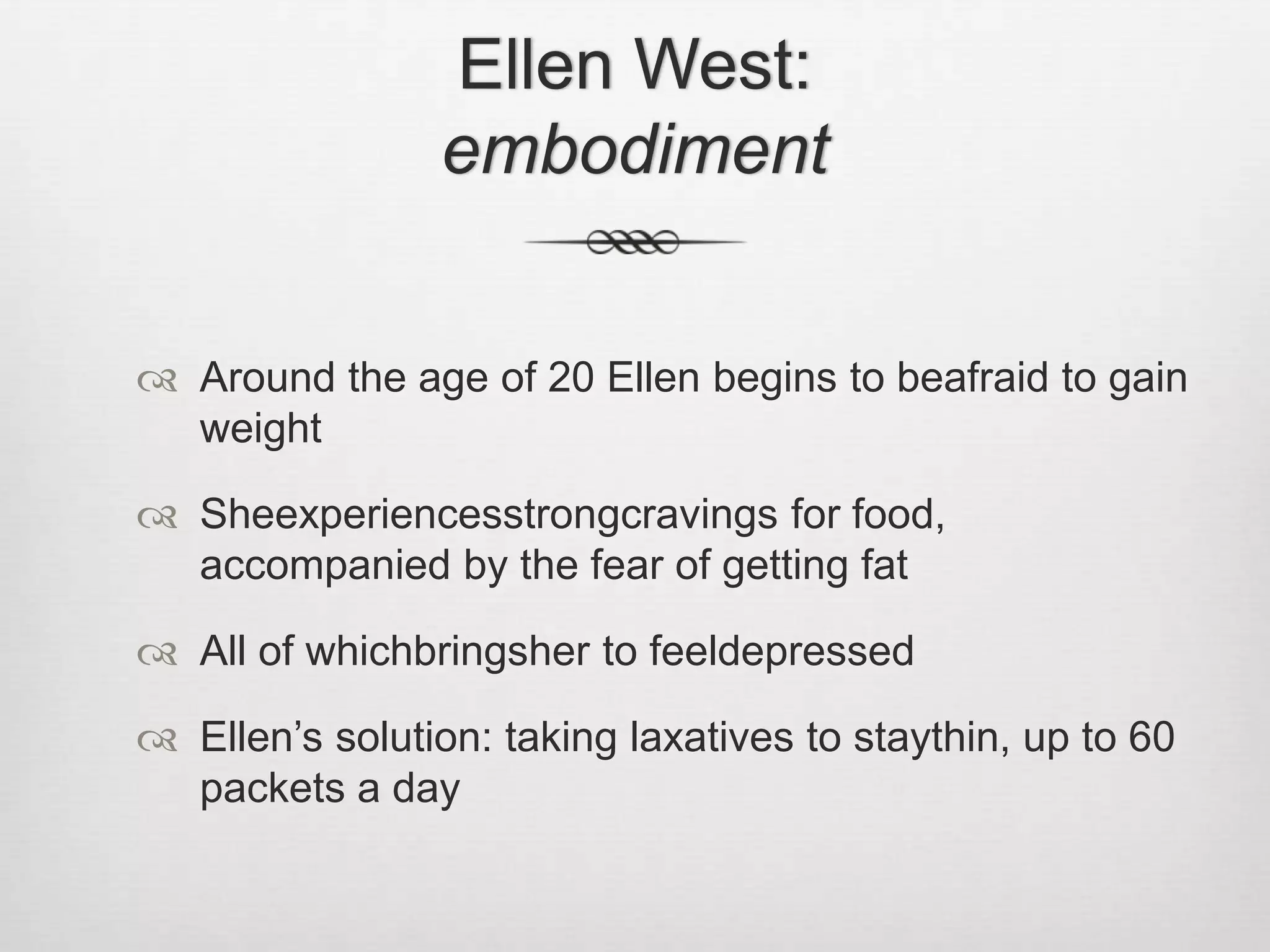 Ellen West: embodimentAround the age of 20 Ellen begins to beafraid to gain weightSheexperiencesstrongcravings for food, accompanied by the fear of getting fatAll of whichbringsher to feeldepressedEllen’s solution: taking laxatives to staythin, up to 60 packets a day