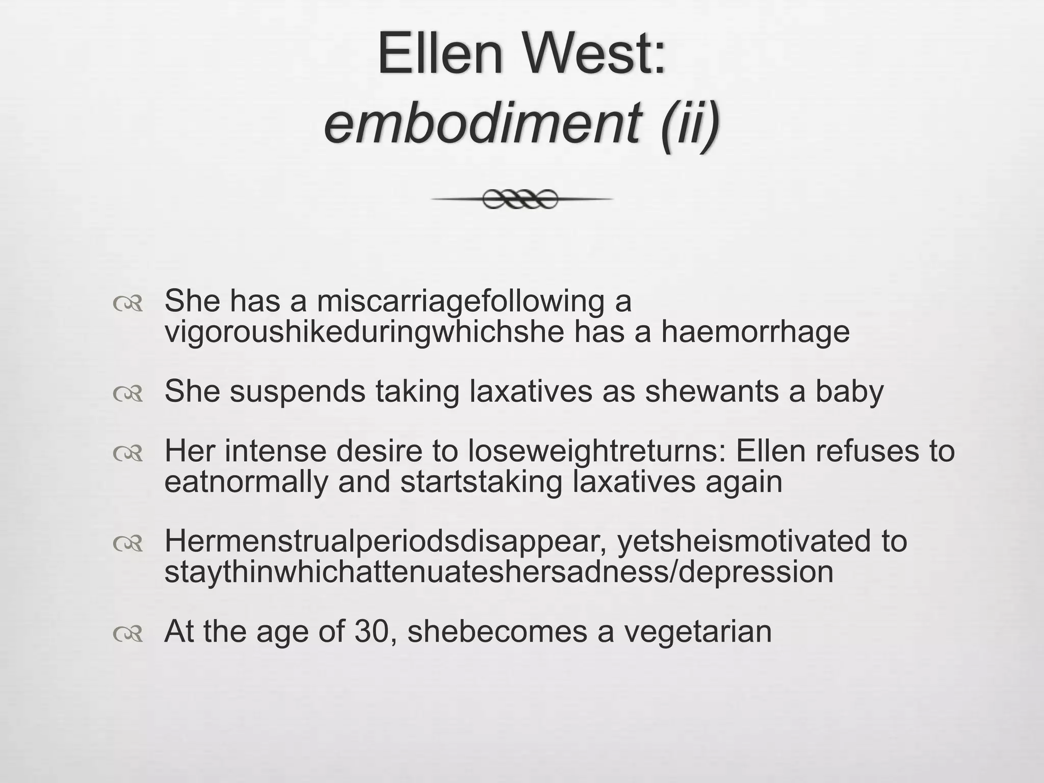 Ellen West: embodiment (ii)She has a miscarriagefollowing a vigoroushikeduringwhichshe has a haemorrhageShe suspends taking laxatives as shewants a babyHer intense desire to loseweightreturns: Ellen refuses to eatnormally and startstaking laxatives againHermenstrualperiodsdisappear, yetsheismotivated to staythinwhichattenuateshersadness/depressionAt the age of 30, shebecomes a vegetarian