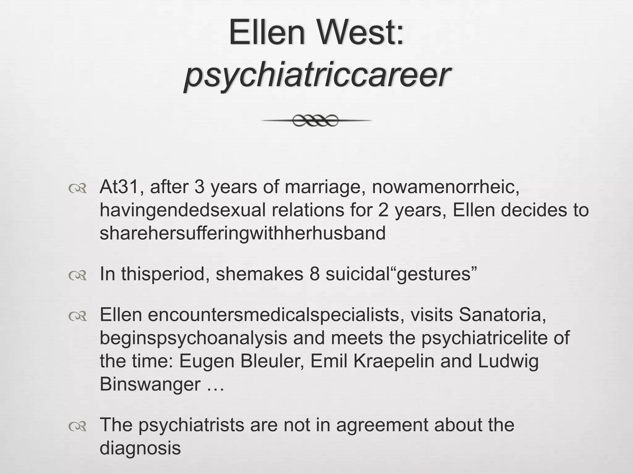 Ellen West: psychiatriccareerAt31, after 3 years of marriage, nowamenorrheic, havingendedsexual relations for 2 years, Ellen decides to sharehersufferingwithherhusbandIn thisperiod, shemakes 8 suicidal“gestures”Ellen encountersmedicalspecialists, visits Sanatoria, beginspsychoanalysis and meets the psychiatricelite of the time: Eugen Bleuler, Emil Kraepelin and Ludwig Binswanger …The psychiatrists are not in agreement about the diagnosis