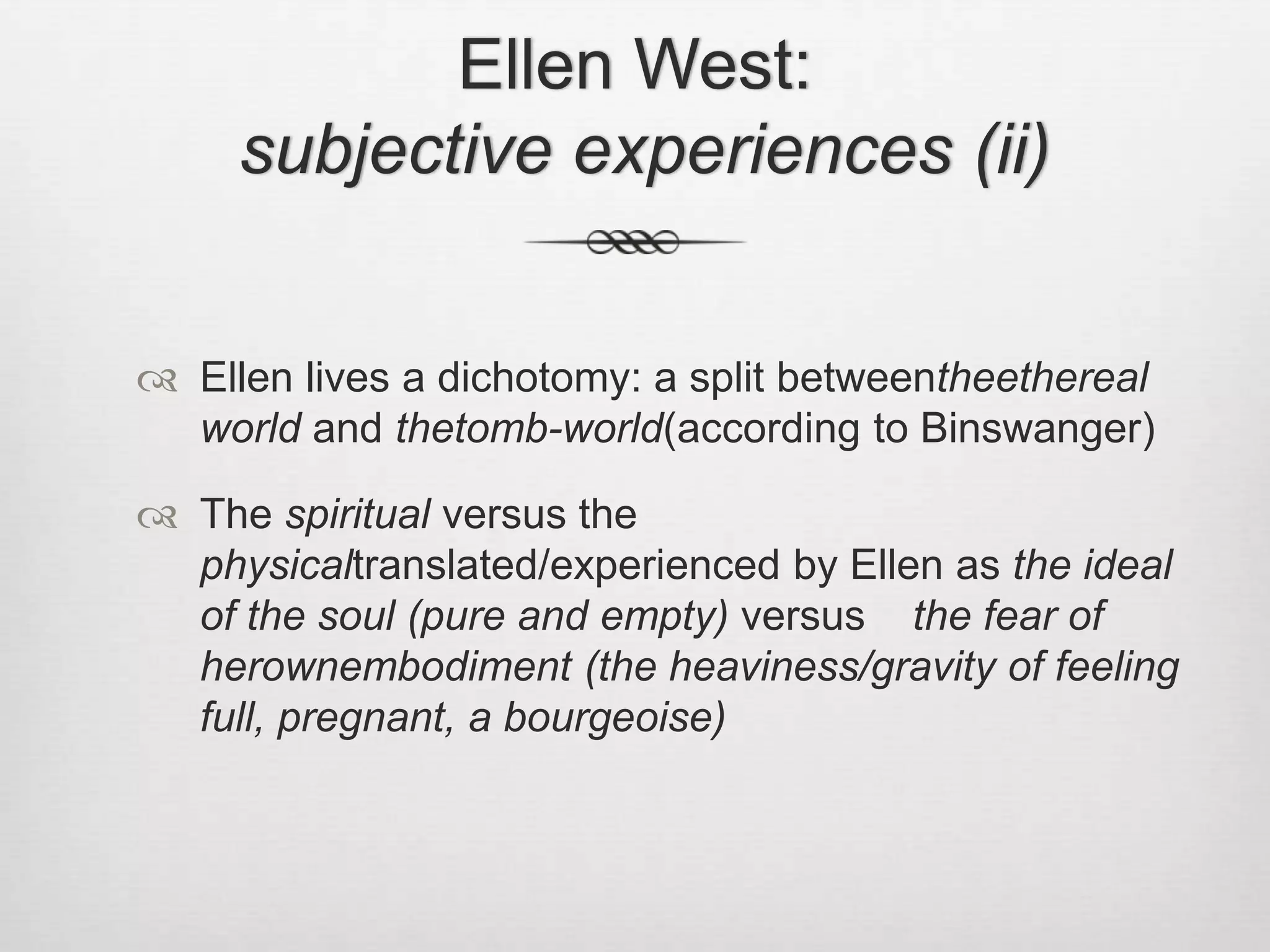 Ellen West:  subjective experiences (ii)Ellen lives a dichotomy: a split betweentheethereal world and thetomb-world(according to Binswanger)The spiritual versus the physicaltranslated/experienced by Ellen as the ideal of the soul (pure and empty) versus    the fear of herownembodiment (the heaviness/gravity of feeling full, pregnant, a bourgeoise)