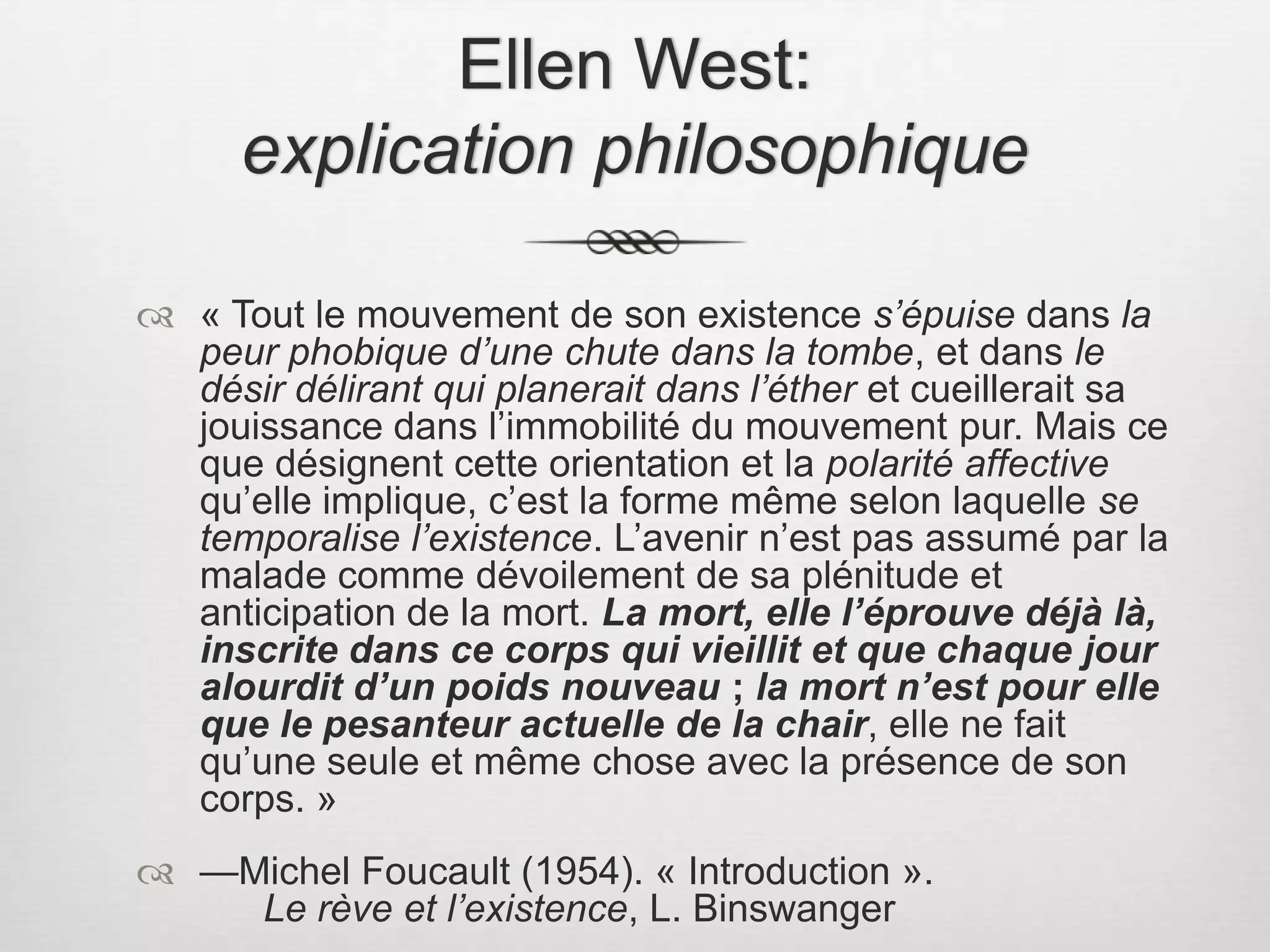 Ellen West: explication philosophique« Tout le mouvement de son existence s’épuise dans la peur phobique d’une chute dans la tombe, et dans le désir délirant qui planerait dans l’éther et cueillerait sa jouissance dans l’immobilité du mouvement pur. Mais ce que désignent cette orientation et la polarité affective qu’elle implique, c’est la forme même selon laquelle se temporalise l’existence. L’avenir n’est pas assumé par la malade comme dévoilement de sa plénitude et anticipation de la mort. La mort, elle l’éprouve déjà là, inscrite dans ce corps qui vieillit et que chaque jour alourdit d’un poids nouveau ; la mort n’est pour elle que le pesanteur actuelle de la chair, elle ne fait qu’une seule et même chose avec la présence de son corps. » —Michel Foucault (1954). « Introduction ».  			Le rève et l’existence, L. Binswanger