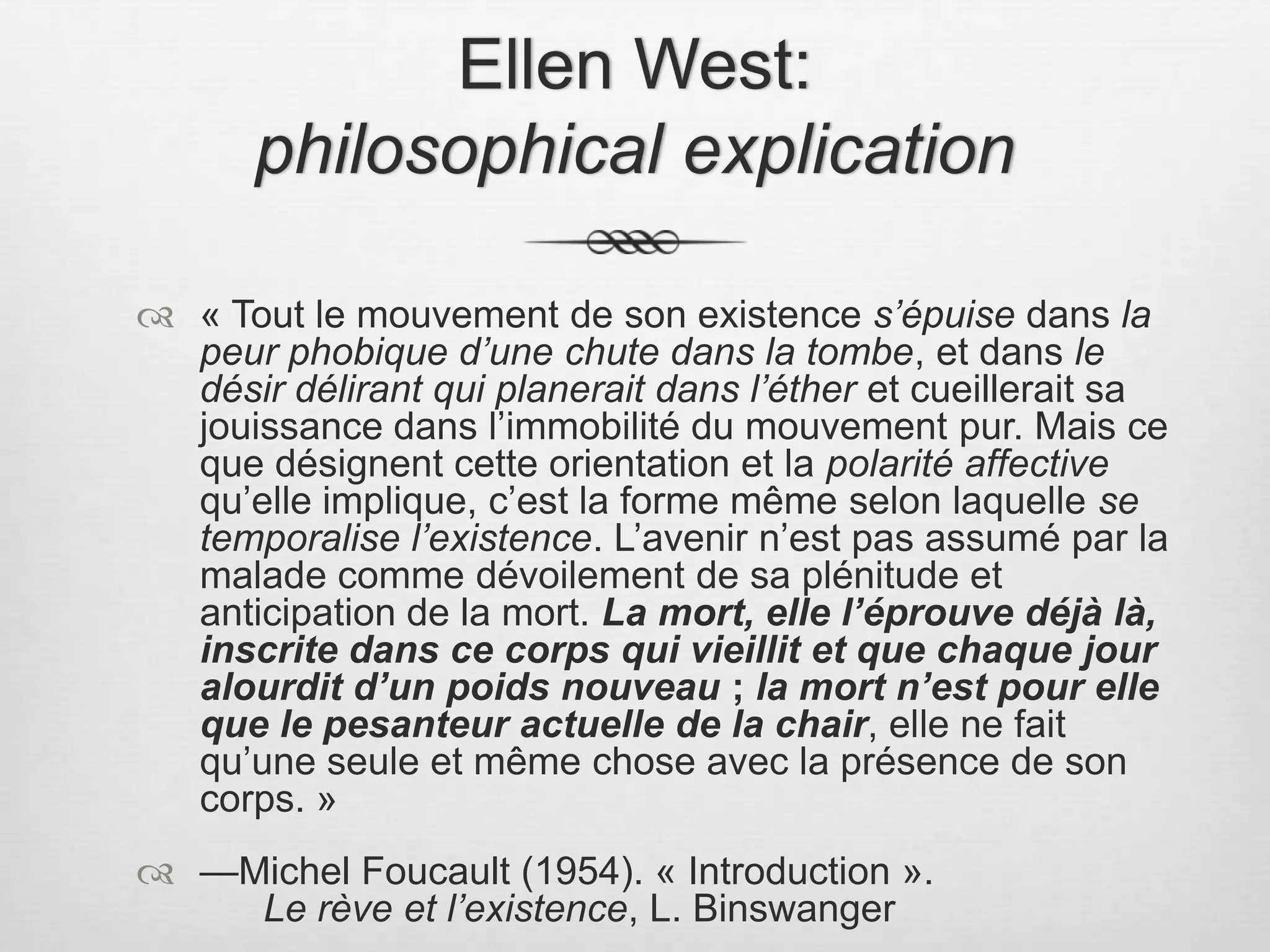 Ellen West: philosophical explication« Tout le mouvement de son existence s’épuise dans la peur phobique d’une chute dans la tombe, et dans le désir délirant qui planerait dans l’éther et cueillerait sa jouissance dans l’immobilité du mouvement pur. Mais ce que désignent cette orientation et la polarité affective qu’elle implique, c’est la forme même selon laquelle se temporalise l’existence. L’avenir n’est pas assumé par la malade comme dévoilement de sa plénitude et anticipation de la mort. La mort, elle l’éprouve déjà là, inscrite dans ce corps qui vieillit et que chaque jour alourdit d’un poids nouveau ; la mort n’est pour elle que le pesanteur actuelle de la chair, elle ne fait qu’une seule et même chose avec la présence de son corps. » —Michel Foucault (1954). « Introduction ».  			Le rève et l’existence, L. Binswanger