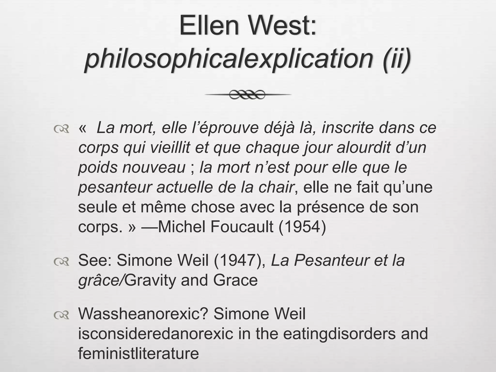 Ellen West: philosophicalexplication (ii)«  La mort, elle l’éprouve déjà là, inscrite dans ce corps qui vieillit et que chaque jour alourdit d’un poids nouveau ; la mort n’est pour elle que le pesanteur actuelle de la chair, elle ne fait qu’une seule et même chose avec la présence de son corps. » —Michel Foucault (1954)See: Simone Weil (1947), La Pesanteur et la grâce/Gravity and GraceWassheanorexic? Simone Weil isconsideredanorexic in the eatingdisorders and feministliterature