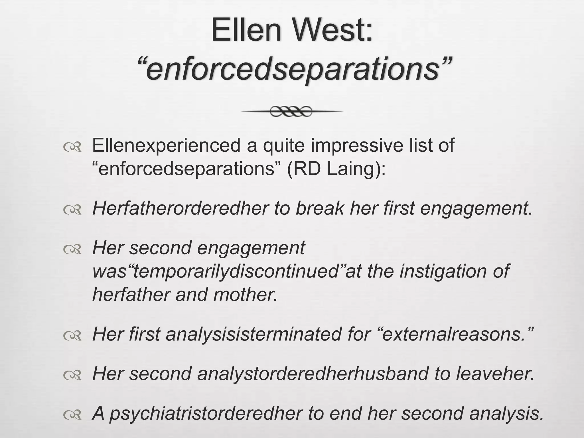 Ellen West: “enforcedseparations”Ellenexperienced a quite impressive list of “enforcedseparations” (RD Laing):Herfatherorderedher to break her first engagement.Her second engagement was“temporarilydiscontinued”at the instigation of herfather and mother.Her first analysisisterminated for “externalreasons.”Her second analystorderedherhusband to leaveher.A psychiatristorderedher to end her second analysis.