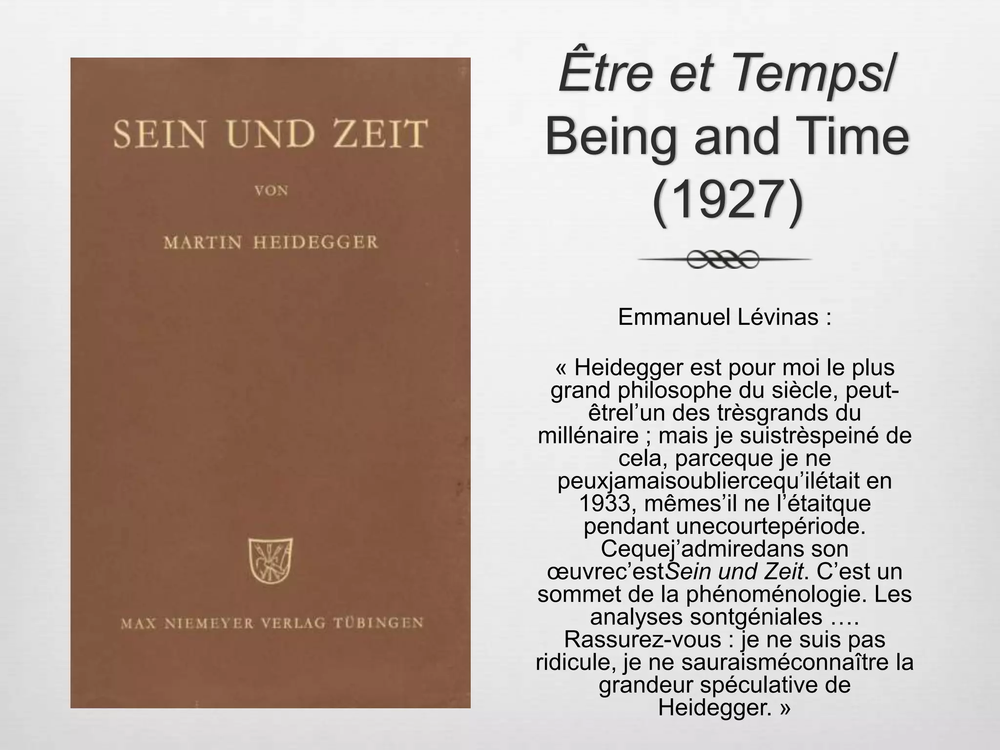 Être et Temps/ Being and Time (1927) Emmanuel Lévinas :« Heidegger est pour moi le plus grand philosophe du siècle, peut-êtrel’un des trèsgrands du millénaire ; mais je suistrèspeiné de cela, parceque je ne peuxjamaisoubliercequ’ilétait en 1933, mêmes’il ne l’étaitque pendant unecourtepériode. Cequej’admiredans son œuvrec’estSein und Zeit. C’est un sommet de la phénoménologie. Les analyses sontgéniales …. Rassurez-vous : je ne suis pas ridicule, je ne sauraisméconnaître la grandeur spéculative de Heidegger. » 