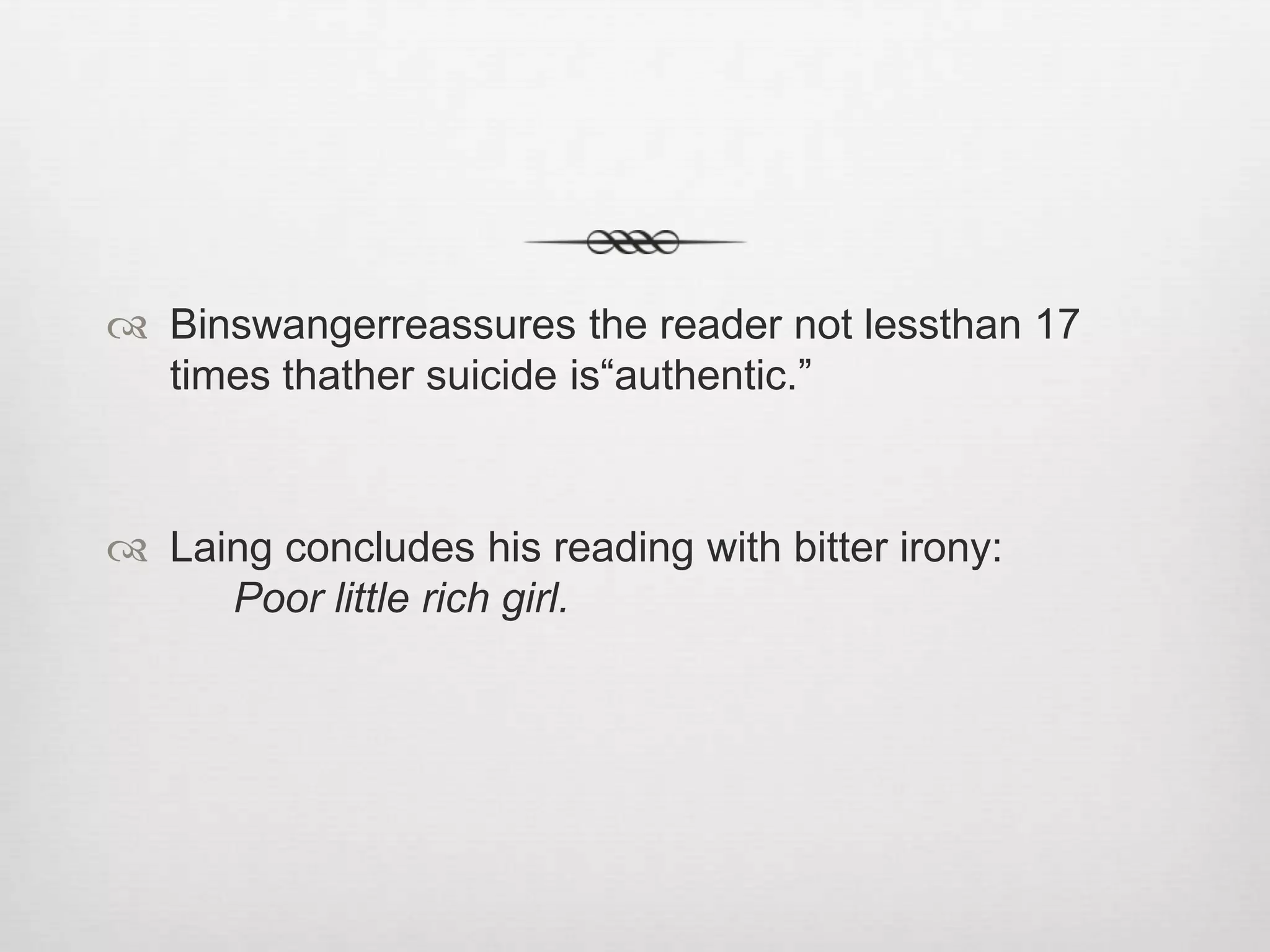 Aftertwo suicide attempts by Ellen West, begins a series of consultations with the founders of modern psychiatry: Emil Kraepelin (1856-1926), architect of today’spsychiatricnosology, diagnoses melancholiafinds a simple psychasthenia. Alone in perceivingwhat the Gestalt revealsisBinswanger, confirmed by the authority of Eugen Bleuler (1857-1939)whonamed the emblematic condition of psychiatry: SchizophreniaSimplex(simple schizophrenia), a progressive schizophrenicpsychosis