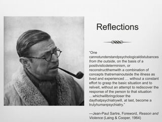 ReflectionsIs contemporarypsychiatry more in the spirit of Kraepelin who inspires the thinkingbehind the DSM and evidence-basedmedicine or ratherthat of Bleuler, disciple of Freud, whoinspireddynamicpsychiatry?Is it the critical and humanistic spirit of Laing whoinspired the family and communitypsychiatrymovement in Britain and beyond or that of Minuchinwhodeclaredthatfamilytherapywouldtake over psychiatry in the US?