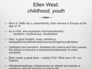 Ellen West: childhood, youthBorn in 1888 into a Jewishfamily, Ellen arrives in Europe at the age of 10As a child, she expresses hercharacterearly: 			stubborn, mischievous, disobedientAlso: a good student, lively, ambitious, sheappliesherselfintenselyintoeverythingsheundertakesIntelligent and sensitive, shetakes the matura and then passes the exams to become a teacherwhichallowsher to enter universityEllen reads a great deal – notably R.M. Rilke and J.W. von GoetheAfterthesereadings, shebecomes an atheist and adopts a rebellious attitude towards bourgeois life