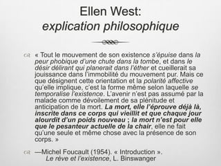 Ellen West: explication philosophique« Tout le mouvement de son existence s’épuise dans la peur phobique d’une chute dans la tombe, et dans le désir délirant qui planerait dans l’éther et cueillerait sa jouissance dans l’immobilité du mouvement pur. Mais ce que désignent cette orientation et la polarité affective qu’elle implique, c’est la forme même selon laquelle se temporalise l’existence. L’avenir n’est pas assumé par la malade comme dévoilement de sa plénitude et anticipation de la mort. La mort, elle l’éprouve déjà là, inscrite dans ce corps qui vieillit et que chaque jour alourdit d’un poids nouveau ; la mort n’est pour elle que le pesanteur actuelle de la chair, elle ne fait qu’une seule et même chose avec la présence de son corps. » —Michel Foucault (1954). « Introduction ».  			Le rève et l’existence, L. Binswanger