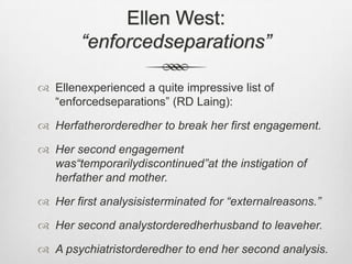 Ellen West: “enforcedseparations”Ellenexperienced a quite impressive list of “enforcedseparations” (RD Laing):Herfatherorderedher to break her first engagement.Her second engagement was“temporarilydiscontinued”at the instigation of herfather and mother.Her first analysisisterminated for “externalreasons.”Her second analystorderedherhusband to leaveher.A psychiatristorderedher to end her second analysis.