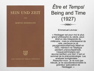 Être et Temps/ Being and Time (1927) Emmanuel Lévinas :« Heidegger est pour moi le plus grand philosophe du siècle, peut-êtrel’un des trèsgrands du millénaire ; mais je suistrèspeiné de cela, parceque je ne peuxjamaisoubliercequ’ilétait en 1933, mêmes’il ne l’étaitque pendant unecourtepériode. Cequej’admiredans son œuvrec’estSein und Zeit. C’est un sommet de la phénoménologie. Les analyses sontgéniales …. Rassurez-vous : je ne suis pas ridicule, je ne sauraisméconnaître la grandeur spéculative de Heidegger. » 