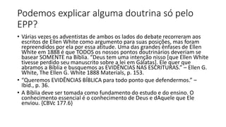Podemos explicar alguma doutrina só pelo
EPP?
• Várias vezes os adventistas de ambos os lados do debate recorreram aos
escritos de Ellen White como argumento para suas posições, mas foram
repreendidos por ela por essa atitude. Uma das grandes ênfases de Ellen
White em 1888 é que TODOS os nossos pontos doutrinários deveriam se
basear SOMENTE na Bíblia. “Deus tem uma intenção nisso [que Ellen White
tivesse perdido seu manuscrito sobre a lei em Gálatas]. Ele quer que
abramos a Bíblia e busquemos as EVIDÊNCIAS NAS ESCRITURAS.” – Ellen G.
White, The Ellen G. White 1888 Materials, p. 153.
• “Queremos EVIDÊNCIAS BÍBLICA para todo ponto que defendermos.” –
Ibid., p. 36.
• A Bíblia deve ser tomada como fundamento do estudo e do ensino. O
conhecimento essencial é o conhecimento de Deus e dAquele que Ele
enviou. {CBVc 177.6}
 