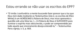 Estou errando se não usar os escritos do EPP?
• “O irmão J confundiria a mente buscando fazer parecer que a luz que
Deus tem dado mediante os Testemunhos [isto é, os escritos de Ellen
White] é um ACRÉSCIMO à Palavra de Deus; mas nisso apresenta a
questão sob uma falsa luz. [...] A Palavra de Deus é SUFICIENTE para
iluminar o espírito mais obscurecido, e pode ser compreendida por
todo aquele que sinceramente deseja entendê-la.” – Testemunhos
Para a Igreja, v. 5, p. 663.
 