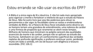Estou errando se não usar os escritos do EPP?
• A Bíblia é a única regra de fé e doutrina. E não há nada mais apropriado
para vigorizar a mente e fortalecer o intelecto do que o estudo da Palavra
de Deus. Não há outro livro que seja tão poderoso para elevar os
pensamentos e dar vigor às faculdades como as vastas e enobrecedoras
verdades da Bíblia. Se a Palavra de Deus fosse estudada como deveria ser,
os homens teriam uma grandeza de entendimento, uma nobreza de caráter
e uma firmeza de propósito que raramente se vêem neste tempos.
Milhares de homens que ministram no púlpito carecem das qualidades
essenciais da mente e do caráter, porque não se aplicam ao estudo das
Escrituras. Satisfazem-se com um conhecimento superficial das verdades
repletas de profunda significação; e preferem continuar assim, perdendo
muito em todo o sentido, em vez de buscar com diligência o tesouro
escondido. {FEC 126.1}
 