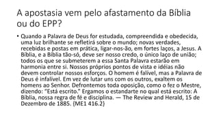 A apostasia vem pelo afastamento da Bíblia
ou do EPP?
• Quando a Palavra de Deus for estudada, compreendida e obedecida,
uma luz brilhante se refletirá sobre o mundo; novas verdades,
recebidas e postas em prática, ligar-nos-ão, em fortes laços, a Jesus. A
Bíblia, e a Bíblia tão-só, deve ser nosso credo, o único laço de união;
todos os que se submeterem a essa Santa Palavra estarão em
harmonia entre si. Nossos próprios pontos de vista e idéias não
devem controlar nossos esforços. O homem é falível, mas a Palavra de
Deus é infalível. Em vez de lutar uns com os outros, exaltem os
homens ao Senhor. Defrontemos toda oposição, como o fez o Mestre,
dizendo: “Está escrito.” Ergamos o estandarte no qual está escrito: A
Bíblia, nossa regra de fé e disciplina. — The Review and Herald, 15 de
Dezembro de 1885. {ME1 416.2}
 